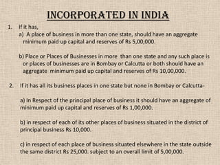 1. If it has,
a) A place of business in more than one state, should have an aggregate
minimum paid up capital and reserves of Rs 5,00,000.
b) Place or Places of Businesses in more than one state and any such place is
or places of businesses are in Bombay or Calcutta or both should have an
aggregate minimum paid up capital and reserves of Rs 10,00,000.
2. If it has all its business places in one state but none in Bombay or Calcutta-
a) In Respect of the principal place of business it should have an aggregate of
minimum paid up capital and reserves of Rs 1,00,000.
b) in respect of each of its other places of business situated in the district of
principal business Rs 10,000.
c) in respect of each place of business situated elsewhere in the state outside
the same district Rs 25,000. subject to an overall limit of 5,00,000.
Incorporated in India
 