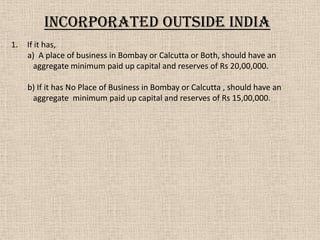 1. If it has,
a) A place of business in Bombay or Calcutta or Both, should have an
aggregate minimum paid up capital and reserves of Rs 20,00,000.
b) If it has No Place of Business in Bombay or Calcutta , should have an
aggregate minimum paid up capital and reserves of Rs 15,00,000.
Incorporated OUTSIDE India
 