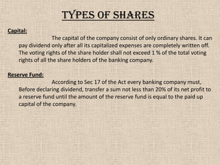 Capital:
The capital of the company consist of only ordinary shares. It can
pay dividend only after all its capitalized expenses are completely written off.
The voting rights of the share holder shall not exceed 1 % of the total voting
rights of all the share holders of the banking company.
Reserve Fund:
According to Sec 17 of the Act every banking company must,
Before declaring dividend, transfer a sum not less than 20% of its net profit to
a reserve fund until the amount of the reserve fund is equal to the paid up
capital of the company.
Types of shares
 
