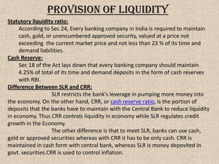 Statutory liquidity ratio:
According to Sec 24, Every banking company in India is required to maintain
cash, gold, or unencumbered approved security, valued at a price not
exceeding the current market price and not less than 23 % of its time and
demand liabilities.
Cash Reserve:
Sec 18 of the Act lays down that every banking company should maintain
4.25% of total of its time and demand deposits in the form of cash reserves
with RBI.
Difference Between SLR and CRR:
SLR restricts the bank’s leverage in pumping more money into
the economy. On the other hand, CRR, or cash reserve ratio, is the portion of
deposits that the banks have to maintain with the Central Bank to reduce liquidity
in economy. Thus CRR controls liquidity in economy while SLR regulates credit
growth in the Economy.
The other difference is that to meet SLR, banks can use cash,
gold or approved securities whereas with CRR it has to be only cash. CRR is
maintained in cash form with central bank, whereas SLR is money deposited in
govt. securities.CRR is used to control inflation.
Provision of liquidity
 