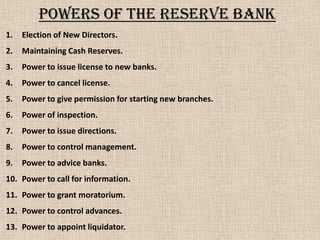 Powers of the reserve bank
1. Election of New Directors.
2. Maintaining Cash Reserves.
3. Power to issue license to new banks.
4. Power to cancel license.
5. Power to give permission for starting new branches.
6. Power of inspection.
7. Power to issue directions.
8. Power to control management.
9. Power to advice banks.
10. Power to call for information.
11. Power to grant moratorium.
12. Power to control advances.
13. Power to appoint liquidator.
 