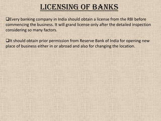Licensing of banks
Every banking company in India should obtain a license from the RBI before
commencing the business. It will grand license only after the detailed inspection
considering so many factors.
It should obtain prior permission from Reserve Bank of India for opening new
place of business either in or abroad and also for changing the location.
 