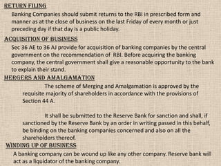 Return filing
Banking Companies should submit returns to the RBI in prescribed form and
manner as at the close of business on the last Friday of every month or just
preceding day if that day is a public holiday.
Acquisition of business
Sec 36 AE to 36 AJ provide for acquisition of banking companies by the central
government on the recommendation of RBI. Before acquiring the banking
company, the central government shall give a reasonable opportunity to the bank
to explain their stand.
Winding up of business
A banking company can be wound up like any other company. Reserve bank will
act as a liquidator of the banking company.
Mergers and amalgamation
The scheme of Merging and Amalgamation is approved by the
requisite majority of shareholders in accordance with the provisions of
Section 44 A.
It shall be submitted to the Reserve Bank for sanction and shall, if
sanctioned by the Reserve Bank by an order in writing passed in this behalf,
be binding on the banking companies concerned and also on all the
shareholders thereof.
 