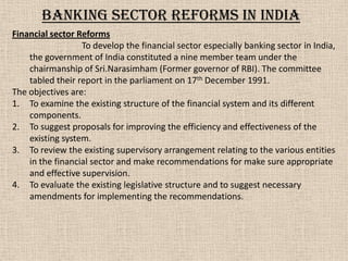 Financial sector Reforms
To develop the financial sector especially banking sector in India,
the government of India constituted a nine member team under the
chairmanship of Sri.Narasimham (Former governor of RBI). The committee
tabled their report in the parliament on 17th December 1991.
The objectives are:
1. To examine the existing structure of the financial system and its different
components.
2. To suggest proposals for improving the efficiency and effectiveness of the
existing system.
3. To review the existing supervisory arrangement relating to the various entities
in the financial sector and make recommendations for make sure appropriate
and effective supervision.
4. To evaluate the existing legislative structure and to suggest necessary
amendments for implementing the recommendations.
Banking sector reforms in India
 