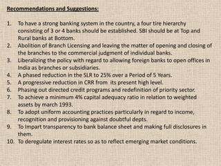 Recommendations and Suggestions:
1. To have a strong banking system in the country, a four tire hierarchy
consisting of 3 or 4 banks should be established. SBI should be at Top and
Rural banks at Bottom.
2. Abolition of Branch Licensing and leaving the matter of opening and closing of
the branches to the commercial judgment of individual banks.
3. Liberalizing the policy with regard to allowing foreign banks to open offices in
India as branches or subsidiaries.
4. A phased reduction in the SLR to 25% over a Period of 5 Years.
5. A progressive reduction in CRR from its present high level.
6. Phasing out directed credit programs and redefinition of priority sector.
7. To achieve a minimum 4% capital adequacy ratio in relation to weighted
assets by march 1993.
8. To adopt uniform accounting practices particularly in regard to income,
recognition and provisioning against doubtful depts.
9. To Impart transparency to bank balance sheet and making full disclosures in
them.
10. To deregulate interest rates so as to reflect emerging market conditions.
 