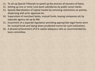 11. To set up Special Tribunals to speed up the process of recovery of loans.
12. Setting up one or more rural bank subsidiaries by public sector banks.
13. Speedy liberalization of capital market by removing restrictions on premia,
dispensing with prior approval etc.
14. Supervision of merchant banks, mutual funds, leasing companies etc by
separate agency set up by RBI.
15. Enactment of a separate legislation providing appropriate legal frame work
for mutual funds and laying down prudential norms for such institutions.
16. A phased achievement of 8 % capital adequacy ratio as recommended by
basic committee.
 