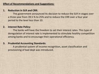 Effect of Recommendations and Suggestions:
1. Reduction in SLR and CRR:
The government announced its decision to reduce the SLR in stages over
a three year from 39.5 % to 25% and to reduce the CRR over a four year
period to the level less than 10.
2. Interest Rate Policy:
The banks will have the freedom to set their interest rates. This type of
deregulation of interest rate is implemented to stimulate healthy competition
among banks and to encourage their operational efficiency.
3. Prudential Accounting Standards:
A prudential system of income recognition, asset classification and
provisioning of bad dept was introduced.
 