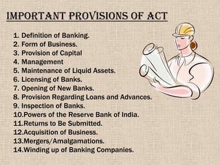 Important Provisions of Act
1. Definition of Banking.
2. Form of Business.
3. Provision of Capital
4. Management
5. Maintenance of Liquid Assets.
6. Licensing of Banks.
7. Opening of New Banks.
8. Provision Regarding Loans and Advances.
9. Inspection of Banks.
10.Powers of the Reserve Bank of India.
11.Returns to Be Submitted.
12.Acquisition of Business.
13.Mergers/Amalgamations.
14.Winding up of Banking Companies.
 