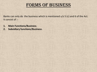Forms of business
Banks can only do the business which is mentioned u/s 5 (c) and 6 of the Act.
It consist of :-
1. Main Functions/Business.
2. Subsidiary functions/Business.
 