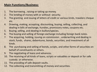 Main Functions/Business:
1. The borrowing , raising or taking up money.
2. The lending of money with or without security.
3. The granting and issuing of letters of credit or various kinds, travelers cheque
etc.
4. Drawing, making, accepting, discounting, buying, selling, collecting, and
dealing in bills of exchange, hundies, promissory notes, coupons etc.
5. Buying, selling, and dealing in bullion/species.
6. The buying and selling of foreign exchange including foreign bank notes.
7. The acquiring, holding, issuing on commission , underwriting and dealing in
stock, funds, shares, debentures, bonds, securities, and investment of all
kinds.
8. The purchasing and selling of bonds, scripts, and other forms of securities on
behalf of constituents or others.
9. The negotiating of loans and advances.
10. The receiving of all kinds of loans, scripts or valuables or deposit or for safe
custody or otherwise.
11. The providing of safe deposit vaults.
12. The collecting and transmitting of money and securities.
 