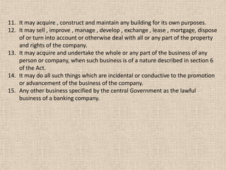 11. It may acquire , construct and maintain any building for its own purposes.
12. It may sell , improve , manage , develop , exchange , lease , mortgage, dispose
of or turn into account or otherwise deal with all or any part of the property
and rights of the company.
13. It may acquire and undertake the whole or any part of the business of any
person or company, when such business is of a nature described in section 6
of the Act.
14. It may do all such things which are incidental or conductive to the promotion
or advancement of the business of the company.
15. Any other business specified by the central Government as the lawful
business of a banking company.
 