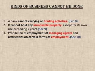 1. A bank cannot carrying on trading activities. (Sec 8)
2. It cannot hold any immovable property except for its own
use exceeding 7 years.(Sec 9)
3. Prohibition of employment of managing agents and
restrictions on certain forms of employment .(Sec 10)
KINDS of business CANNOT BE DONE
 