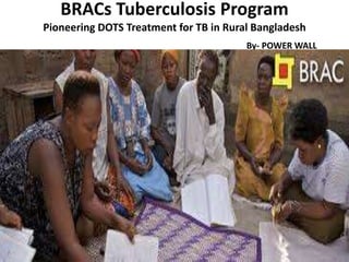 BRACs Tuberculosis Program
Pioneering DOTS Treatment for TB in Rural Bangladesh
                                        By- POWER WALL
 