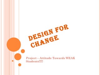 DESIGN FOR CHANGE Project – Attitude Towards WEAK Students!!!!! 