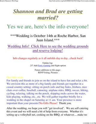 Brad & Shannon's Web Page http://web.archive.org/web/20000530235031/http://www.teed.com/index...
1 of 4 11/3/2008 12:43 PM
Shannon and Brad are getting
married?
Yes we are, here's the info everyone!
***Wedding is October 14th at Roche Harbor, San
Juan Island.***
Wedding Info! Click Here to see the wedding grounds
and reserve lodging!
Info changes regularly as it all unfolds day to day...check back!
Update log:
2/7 Add Ferry warning and flight option
Future additions to this page:
RSVP listing, Pictures
Our little wish:
For family and friends to join us on the island to have fun and relax a bit.
We envision this as more of a big family and friends get together in a
casual country setting: sitting on porch rails and hay bales, frisbees, nice
chats over coffee, baseball, canoeing, airplane rides, BBQ, soccer, hiking,
cycling, relaxing, talking on the porch, skipping rocks across the water,
kids playing, walking, etc., etc. We will gather together briefly for a
wedding in the chapel on Saturday at 11 am. Your presence is more
important than your presents!No Gifts Please! Thank you.
After the wedding, we hope you will "get involved". We are self catering
this event and we will need a bit of help from everyone. Whether it's
setting up a volleyball net, cooking on the BBQ, or whatever.....make no
 