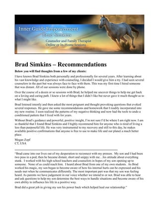 Brad Simkins – Recommendations
Below you will find thoughts from a few of my clients:
I have known Brad Simkins both personally and professionally for several years. After learning about
his vast knowledge and experience with counseling, I decided I would give him a try. I had seen several
counselors in the past but was always face to face with them. This was my first time I hired someone
that was distant. All of our sessions were done by phone.
Over the course of a dozen or so sessions with Brad, he helped me uncover things to help me get back
on a loving and caring path. I knew a lot of things that I didn’t like but never gave it much thought as to
what I might like.
Brad listened intently and then asked the most poignant and thought provoking questions that evoked
several responses. He gave me some recommendations and homework that I readily incorporated into
my new routine. I soon realized the patterns of my negative thinking and now had the tools to undo a
conditioned pattern that I lived with for years.
Without Brad’s guidance and powerful, positive insight, I’m not sure I’d be where I am right now. I am
so thankful that I found Brad Simkins and I highly recommend him for anyone who is tired of living a
less than purposeful life. He was very instrumental to my recovery and still to this day, he makes
available positive confirmations that anyone is free to use to make life and our planet a much better
place.
Megan Zopf
CT, USA
__________________________________________________________________
“Brad came into our lives out of my desperation to reconnect with my preteen. My son and I had been
two peas in a pod, then he became distant, short and snippy with me…his attitude about everything
stunk. I worked with his high school teachers and counselors in hopes of my son opening up to
someone. None of us could reach him. I heard about Brad from one of my own students. As Brad
worked his magic, my son began to become aware of how his internal hurts can be expressed and his
needs met when he communicates differently. The most important part was that my son was feeling
heard. As parents we have judgement in our voice whether we intend to or not. Brad was able to hear
and ask questions to help my son determine the best ways to handle situations and become aware of his
own ability to influence his life in a positive way.
Brad did a great job in giving my son his power back which helped heal our relationship.”
 