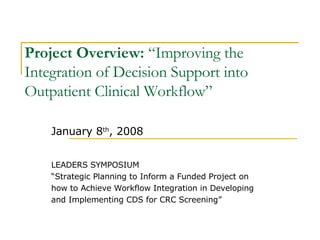 Project Overview:  “Improving the Integration of Decision Support into Outpatient Clinical Workflow” January 8 th , 2008 LEADERS SYMPOSIUM “ Strategic Planning to Inform a Funded Project on how to Achieve Workflow Integration in Developing  and Implementing CDS for CRC Screening” 
