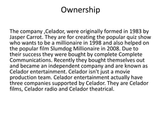 Ownership 
The company ,Celador, were originally formed in 1983 by 
Jasper Carrot. They are for creating the popular quiz show 
who wants to be a millionaire in 1998 and also helped on 
the popular film Slumdog Millionaire in 2008. Due to 
their success they were bought by complete Complete 
Communications. Recently they bought themselves out 
and became an independent company and are known as 
Celador entertainment. Celador isn't just a movie 
production team. Celador entertainment actually have 
three companies supported by Celador. They are Celador 
films, Celador radio and Celador theatrical. 
 