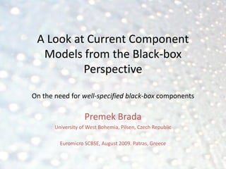 A Look at Current Component
  Models from the Black-box
          Perspective

On the need for well-specified black-box components

                   Premek Brada
       University of West Bohemia, Pilsen, Czech Republic

         Euromicro SCBSE, August 2009. Patras, Greece
 