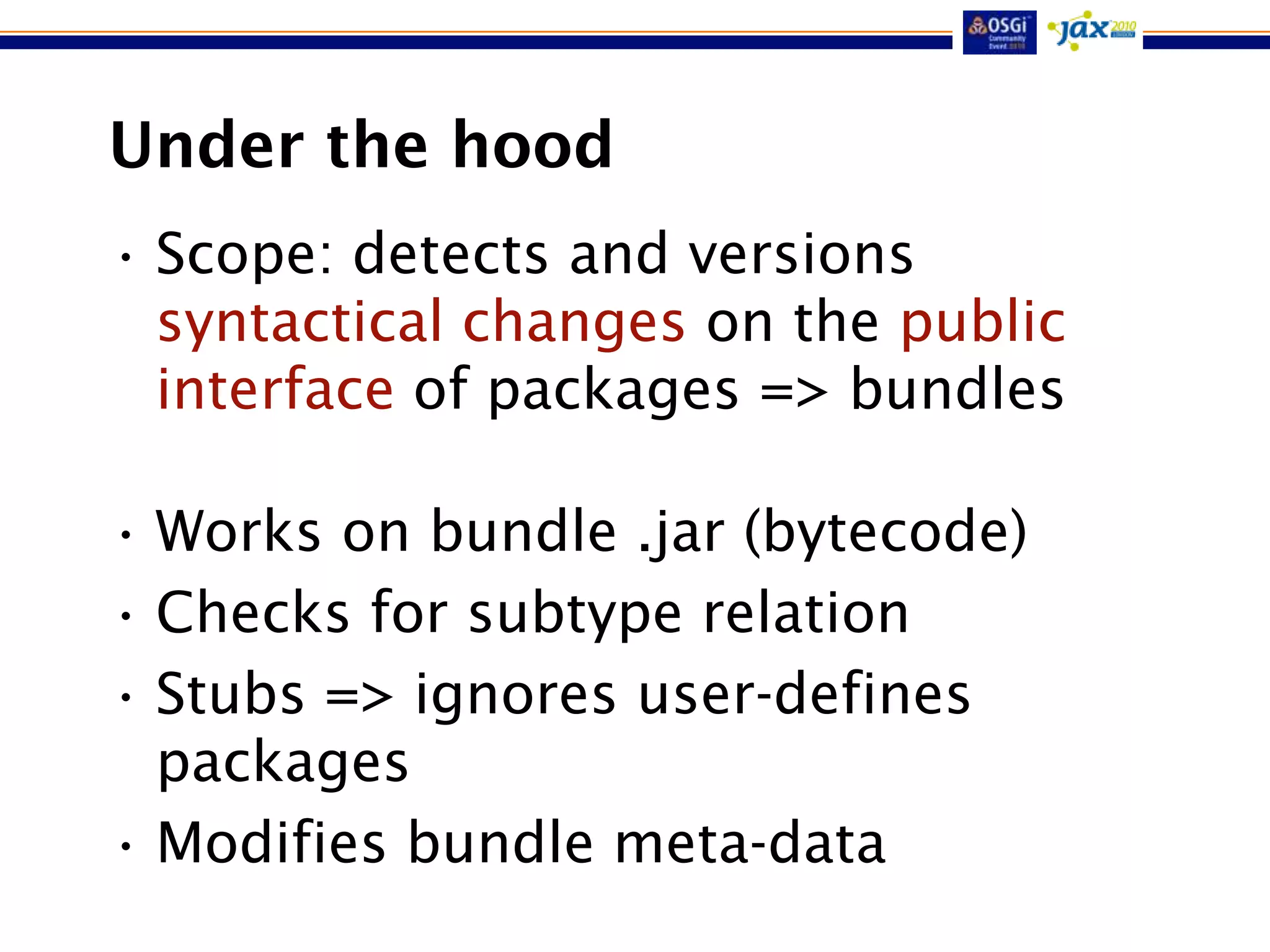 Under the hood
• Scope: detects and versions
  syntactical changes on the public
  interface of packages => bundles

• Works on bundle .jar (bytecode)
• Checks for subtype relation
• Stubs => ignores user-defines
  packages
• Modifies bundle meta-data
 