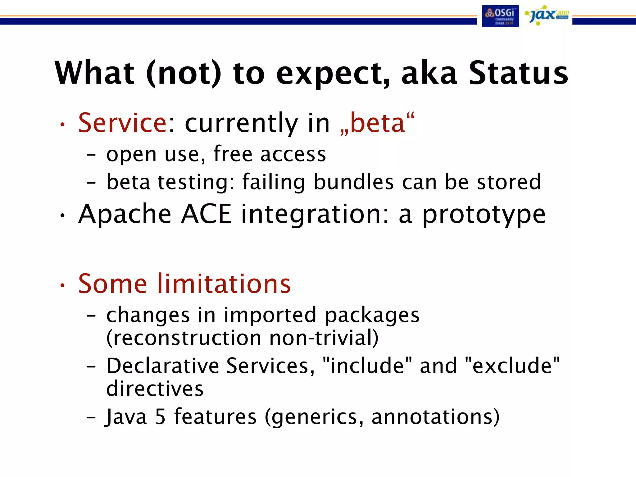 What (not) to expect, aka Status
• Service: currently in „beta“
  – open use, free access
  – beta testing: failing bundles can be stored
• Apache ACE integration: a prototype

• Some limitations
  – changes in imported packages
    (reconstruction non-trivial)
  – Declarative Services, "include" and "exclude"
    directives
  – Java 5 features (generics, annotations)
 