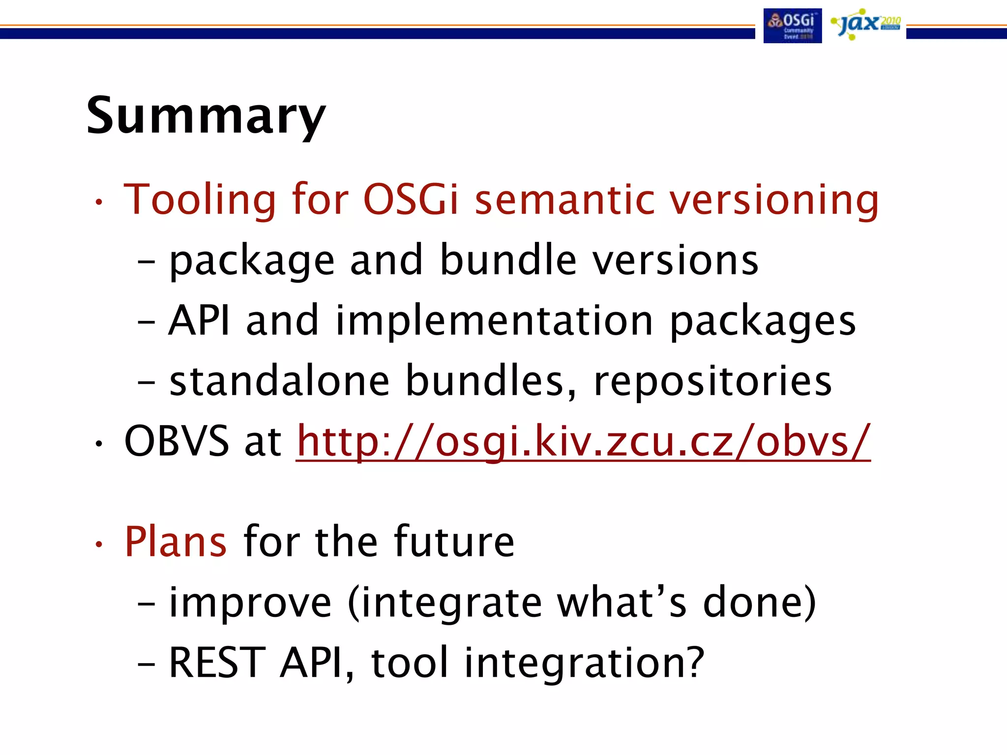 Summary
• Tooling for OSGi semantic versioning
  – package and bundle versions
  – API and implementation packages
  – standalone bundles, repositories
• OBVS at http://osgi.kiv.zcu.cz/obvs/

• Plans for the future
   – improve (integrate what‟s done)
   – REST API, tool integration?
 