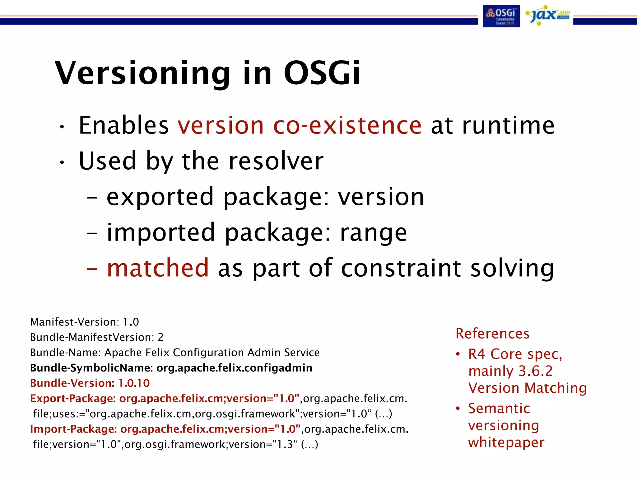 Versioning in OSGi
    • Enables version co-existence at runtime
    • Used by the resolver
       – exported package: version
       – imported package: range
       – matched as part of constraint solving
Manifest-Version: 1.0
Bundle-ManifestVersion: 2                                                References
Bundle-Name: Apache Felix Configuration Admin Service                    • R4 Core spec,
Bundle-SymbolicName: org.apache.felix.configadmin                          mainly 3.6.2
Bundle-Version: 1.0.10
                                                                           Version Matching
Export-Package: org.apache.felix.cm;version="1.0",org.apache.felix.cm.
 file;uses:="org.apache.felix.cm,org.osgi.framework";version="1.0“ (…)   • Semantic
Import-Package: org.apache.felix.cm;version="1.0",org.apache.felix.cm.     versioning
 file;version="1.0",org.osgi.framework;version="1.3“ (…)                   whitepaper
 