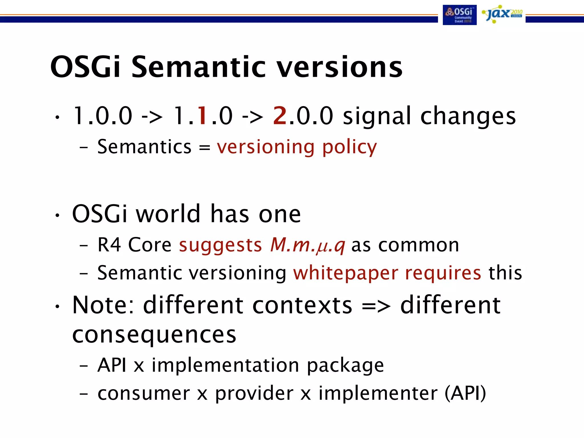 OSGi Semantic versions
• 1.0.0 -> 1.1.0 -> 2.0.0 signal changes
  – Semantics = versioning policy


• OSGi world has one
  – R4 Core suggests M.m..q as common
  – Semantic versioning whitepaper requires this
• Note: different contexts => different
  consequences
  – API x implementation package
  – consumer x provider x implementer (API)
 