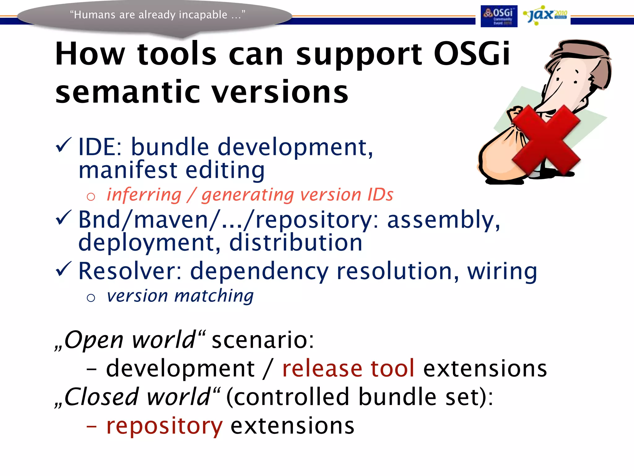 “Humans are already incapable …”



How tools can support OSGi
semantic versions
 IDE: bundle development,
  manifest editing
   o inferring / generating version IDs
 Bnd/maven/.../repository: assembly,
  deployment, distribution
 Resolver: dependency resolution, wiring
   o version matching

„Open world“ scenario:
   – development / release tool extensions
„Closed world“ (controlled bundle set):
   – repository extensions
 