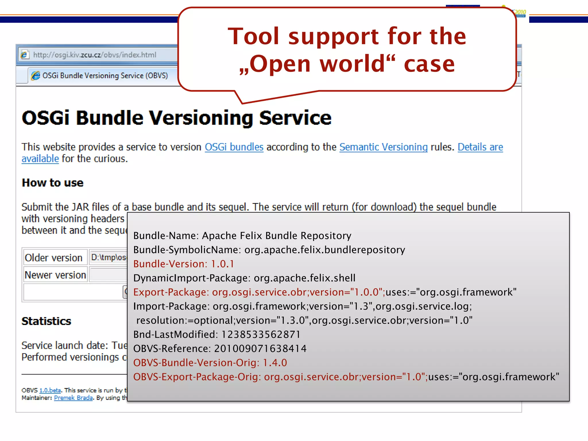 Tool support for the
                         „Open world“ case
OBVS: The versioning service



     Bundle-Name: Apache Felix Bundle Repository
     Bundle-SymbolicName: org.apache.felix.bundlerepository
     Bundle-Version: 1.0.1
     DynamicImport-Package: org.apache.felix.shell
     Export-Package: org.osgi.service.obr;version="1.0.0";uses:="org.osgi.framework"
     Import-Package: org.osgi.framework;version="1.3",org.osgi.service.log;
      resolution:=optional;version="1.3.0",org.osgi.service.obr;version="1.0"
     Bnd-LastModified: 1238533562871
     OBVS-Reference: 201009071638414
     OBVS-Bundle-Version-Orig: 1.4.0
     OBVS-Export-Package-Orig: org.osgi.service.obr;version="1.0";uses:="org.osgi.framework"
 