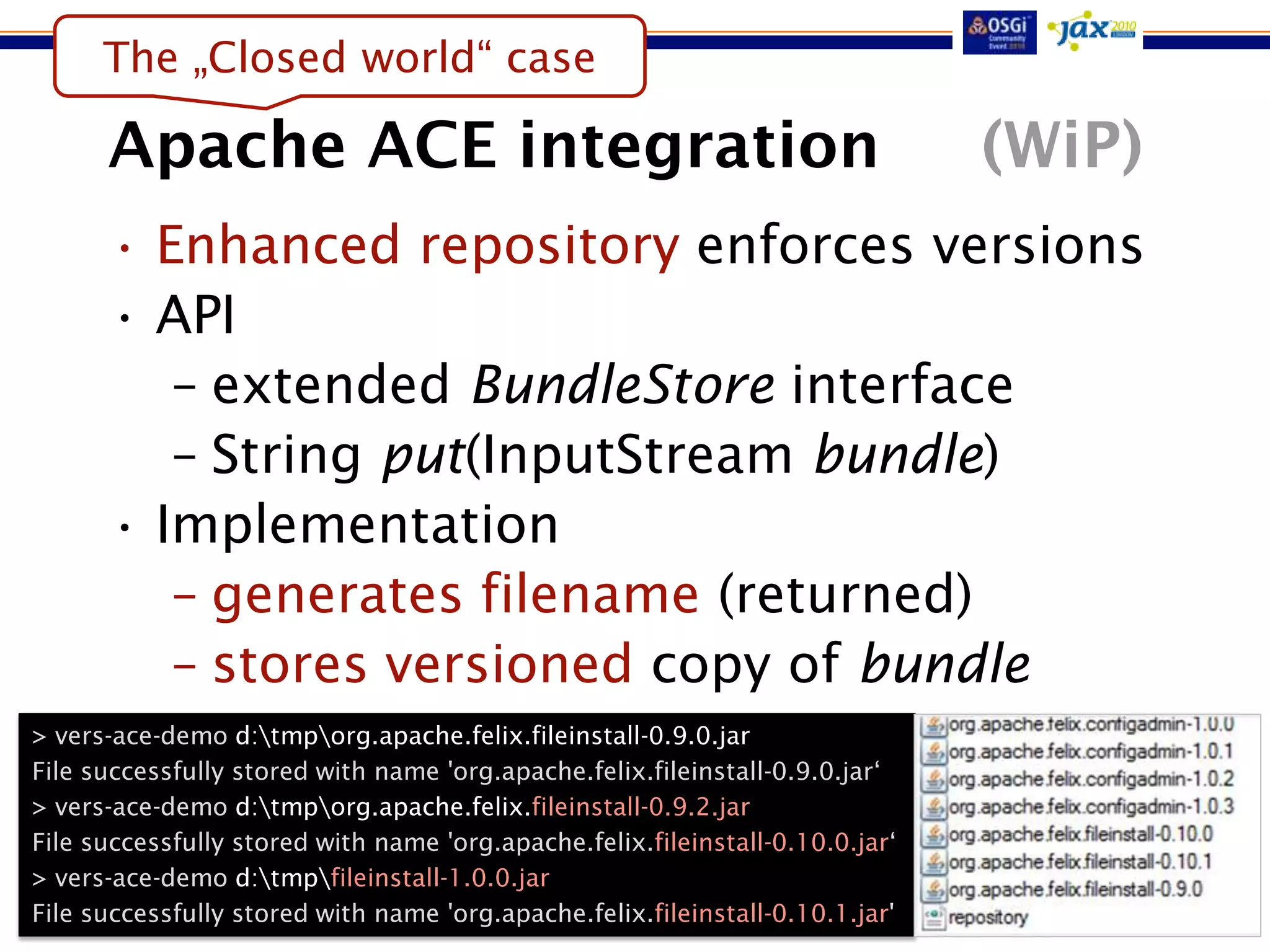 The „Closed world“ case

      Apache ACE integration                                                   (WiP)
      • Enhanced repository enforces versions
      • API
         – extended BundleStore interface
         – String put(InputStream bundle)
      • Implementation
         – generates filename (returned)
         – stores versioned copy of bundle
> vers-ace-demo d:tmporg.apache.felix.fileinstall-0.9.0.jar
File successfully stored with name 'org.apache.felix.fileinstall-0.9.0.jar„
> vers-ace-demo d:tmporg.apache.felix.fileinstall-0.9.2.jar
File successfully stored with name 'org.apache.felix.fileinstall-0.10.0.jar„
> vers-ace-demo d:tmpfileinstall-1.0.0.jar
File successfully stored with name 'org.apache.felix.fileinstall-0.10.1.jar'
 