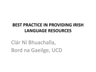BEST PRACTICE IN PROVIDING IRISH
LANGUAGE RESOURCES
Clár Ní Bhuachalla,
Bord na Gaeilge, UCD
 