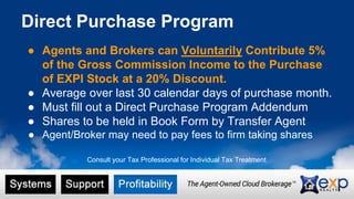 Direct Purchase Program
● Agents and Brokers can Voluntarily Contribute 5%
of the Gross Commission Income to the Purchase
of EXPI Stock at a 20% Discount.
● Average over last 30 calendar days of purchase month.
● Must fill out a Direct Purchase Program Addendum
● Shares to be held in Book Form by Transfer Agent
● Agent/Broker may need to pay fees to firm taking shares
Consult your Tax Professional for Individual Tax Treatment
 