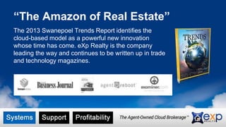 “The Amazon of Real Estate”
The 2013 Swanepoel Trends Report identifies the
cloud-based model as a powerful new innovation
whose time has come. eXp Realty is the company
leading the way and continues to be written up in trade
and technology magazines.
 