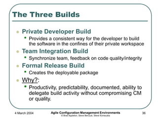 4 March 2004 Agile Configuration Management Environments
© Brad Appleton, Steve Berczuk, Steve Konieczka
36
The Three Builds
 Private Developer Build
• Provides a consistent way for the developer to build
the software in the confines of their private workspace
 Team Integration Build
• Synchronize team, feedback on code quality/integrity
 Formal Release Build
• Creates the deployable package
 Why?:
• Productivity, predictability, documented, ability to
delegate build activity without compromising CM
or quality.
 
