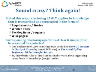Chicago, USA
August 24-28, 2009
WANTED: Desperately Seeking Single Agile
Knowledge Development Tool-setBrad Appleton 10
Sound crazy? Think again!
Stated this way, refactoring EASILY applies to knowledge
that is transcribed and structured in the form of:
 Requirements / Stories
 Written Tests
 Backlog items / requests
 Wiki-pages?
Corresponding refactorings/patterns of clear & simple prose
have existed for centuries!
 Don’t believe me? Look no further than books like Style: 10 Lessons
in Clarity & Grace (by Joseph Williams) or The Art of Styling
Sentences: 20 Patterns for Success
 So, these basic rules of structure & simplicity are about organizing
many forms of knowledge (not just code)
 