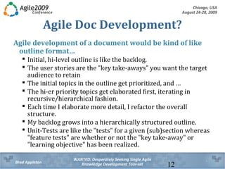 Chicago, USA
August 24-28, 2009
WANTED: Desperately Seeking Single Agile
Knowledge Development Tool-setBrad Appleton 12
Agile Doc Development?
Agile development of a document would be kind of like
outline format…
 Initial, hi-level outline is like the backlog.
 The user stories are the "key take-aways" you want the target
audience to retain
 The initial topics in the outline get prioritized, and …
 The hi-er priority topics get elaborated first, iterating in
recursive/hierarchical fashion.
 Each time I elaborate more detail, I refactor the overall
structure.
 My backlog grows into a hierarchically structured outline.
 Unit-Tests are like the "tests" for a given (sub)section whereas
"feature tests" are whether or not the "key take-away" or
"learning objective" has been realized.
 
