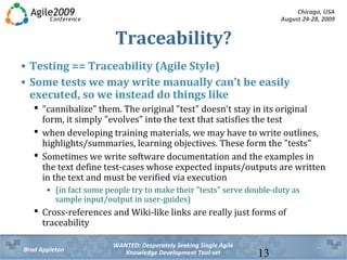 Chicago, USA
August 24-28, 2009
WANTED: Desperately Seeking Single Agile
Knowledge Development Tool-setBrad Appleton 13
Traceability?
• Testing == Traceability (Agile Style)
• Some tests we may write manually can't be easily
executed, so we instead do things like
 "cannibalize" them. The original "test" doesn't stay in its original
form, it simply "evolves" into the text that satisfies the test
 when developing training materials, we may have to write outlines,
highlights/summaries, learning objectives. These form the "tests"
 Sometimes we write software documentation and the examples in
the text define test-cases whose expected inputs/outputs are written
in the text and must be verified via execution
• (in fact some people try to make their "tests" serve double-duty as
sample input/output in user-guides)
 Cross-references and Wiki-like links are really just forms of
traceability
 