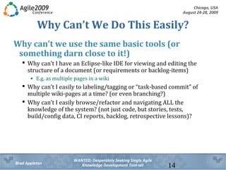 Chicago, USA
August 24-28, 2009
WANTED: Desperately Seeking Single Agile
Knowledge Development Tool-setBrad Appleton 14
Why Can’t We Do This Easily?
Why can’t we use the same basic tools (or
something darn close to it!)
 Why can’t I have an Eclipse-like IDE for viewing and editing the
structure of a document (or requirements or backlog-items)
• E.g. as multiple pages in a wiki
 Why can’t I easily to labeling/tagging or “task-based commit” of
multiple wiki-pages at a time? (or even branching?)
 Why can’t I easily browse/refactor and navigating ALL the
knowledge of the system? (not just code, but stories, tests,
build/config data, CI reports, backlog, retrospective lessons)?
 