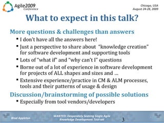 Chicago, USA
August 24-28, 2009
WANTED: Desperately Seeking Single Agile
Knowledge Development Tool-setBrad Appleton 3
What to expect in this talk?
More questions & challenges than answers
 I don’t have all the answers here!
 Just a perspective to share about “knowledge creation”
for software development and supporting tools
 Lots of “what if” and “why can’t I” questions
 Borne out of a lot of experience in software development
for projects of ALL shapes and sizes and …
 Extensive experience/practice in CM & ALM processes,
tools and their patterns of usage & design
Discussion/brainstorming of possible solutions
 Especially from tool vendors/developers
 