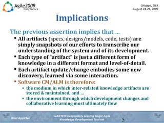 Chicago, USA
August 24-28, 2009
WANTED: Desperately Seeking Single Agile
Knowledge Development Tool-setBrad Appleton 5
Implications
The previous assertion implies that …
 All artifacts (specs, designs/models, code, tests) are
simply snapshots of our efforts to transcribe our
understanding of the system and of its development.
 Each type of “artifact” is just a different form of
knowledge in a different format and level-of-detail.
 Each artifact update/change embodies some new
discovery, learned via some interaction.
 Software CM/ALM is therefore:
• the medium in which inter-related knowledge artifacts are
stored & maintained, and …
• the environment through which development changes and
collaborative learning must ultimately flow
 