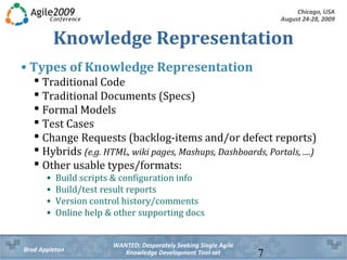 Chicago, USA
August 24-28, 2009
WANTED: Desperately Seeking Single Agile
Knowledge Development Tool-setBrad Appleton 7
Knowledge Representation
• Types of Knowledge Representation
 Traditional Code
 Traditional Documents (Specs)
 Formal Models
 Test Cases
 Change Requests (backlog-items and/or defect reports)
 Hybrids (e.g. HTML, wiki pages, Mashups, Dashboards, Portals, ....)
 Other usable types/formats:
• Build scripts & configuration info
• Build/test result reports
• Version control history/comments
• Online help & other supporting docs
 
