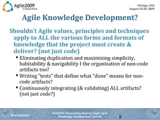 Chicago, USA
August 24-28, 2009
WANTED: Desperately Seeking Single Agile
Knowledge Development Tool-setBrad Appleton 8
Agile Knowledge Development?
Shouldn’t Agile values, principles and techniques
apply to ALL the various forms and formats of
knowledge that the project must create &
deliver? (not just code)
 Eliminating duplication and maximizing simplicity,
habitability & navigability applies to the organization of
non-code artifacts too
 Writing “tests” that define what “done” means for non-
code artifacts
 Continuously integrating (& validating) ALL types of
knowledge artifacts (not just code)
 