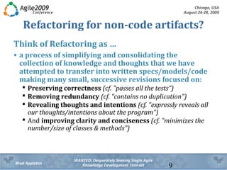 Chicago, USA
August 24-28, 2009
WANTED: Desperately Seeking Single Agile
Knowledge Development Tool-setBrad Appleton 9
Refactoring for non-code artifacts?
Think of Refactoring as …
• a process of simplifying and consolidating the collection
of knowledge and thoughts that we have attempted to
transfer into written specs/models/code making many
small, successive revisions focused on:
 Preserving correctness (cf. "passes all the tests")
 Removing redundancy (cf. "contains no duplication")
 Revealing thoughts and intentions (cf. "expressly reveals all
our thoughts/intentions about the program")
 And improving clarity and conciseness (cf. "minimizes the
number/size of classes & methods")
 