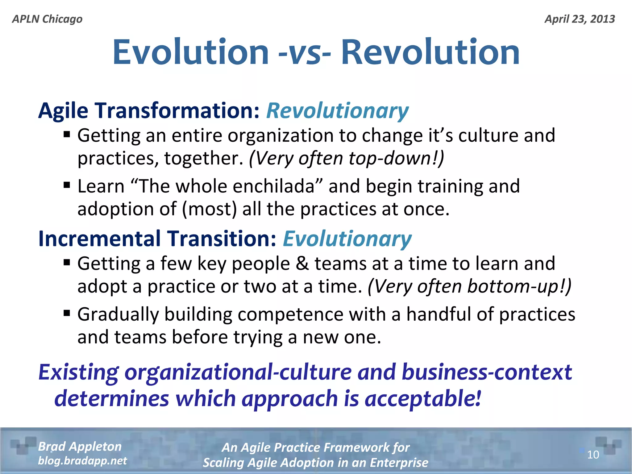 April 23, 2013 An Agile Practice Framework for Scaling Agile Adoption in an Enterprise Brad Appleton blog.bradapp.net APLN Chicago Evolution -vs- Revolution Agile Transformation: Revolutionary  Getting an entire organization to change it’s culture and practices, together. (Very often top-down!)  Learn “The whole enchilada” and begin training and adoption of (most) all the practices at once. Incremental Transition: Evolutionary  Getting a few key people & teams at a time to learn and adopt a practice or two at a time. (Very often bottom-up!)  Gradually building competence with a handful of practices and teams before trying a new one. Existing organizational-culture and business-context determines which approach is acceptable! 10 