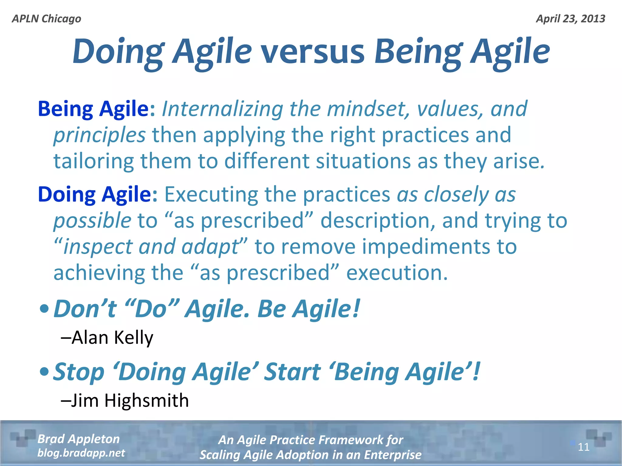 April 23, 2013 An Agile Practice Framework for Scaling Agile Adoption in an Enterprise Brad Appleton blog.bradapp.net APLN Chicago Being Agile: Internalizing the mindset, values, and principles then applying the right practices and tailoring them to different situations as they arise. Doing Agile: Executing the practices as closely as possible to “as prescribed” description, and trying to “inspect and adapt” to remove impediments to achieving the “as prescribed” execution. •Don’t “Do” Agile. Be Agile! –Alan Kelly •Stop ‘Doing Agile’ Start ‘Being Agile’! –Jim Highsmith Doing Agile versus Being Agile 11 