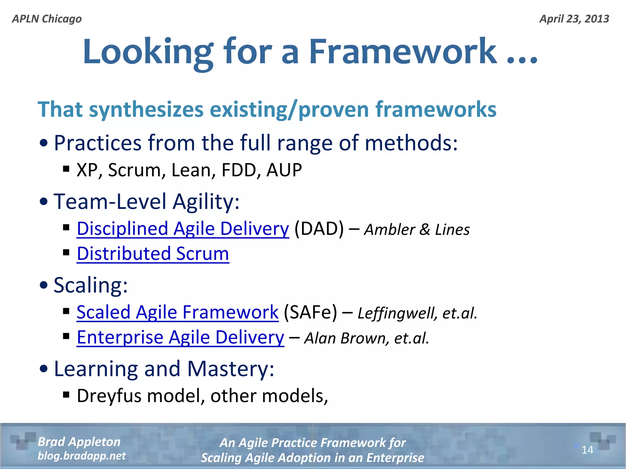 April 23, 2013 An Agile Practice Framework for Scaling Agile Adoption in an Enterprise Brad Appleton blog.bradapp.net APLN Chicago Looking for a Framework … That synthesizes existing/proven frameworks • Practices from the full range of methods:  XP, Scrum, Lean, FDD, AUP • Team-Level Agility:  Disciplined Agile Delivery (DAD) – Ambler & Lines  Distributed Scrum • Scaling:  Scaled Agile Framework (SAFe) – Leffingwell, et.al.  Enterprise Agile Delivery – Alan Brown, et.al. • Learning and Mastery:  Dreyfus model, other models, 14 