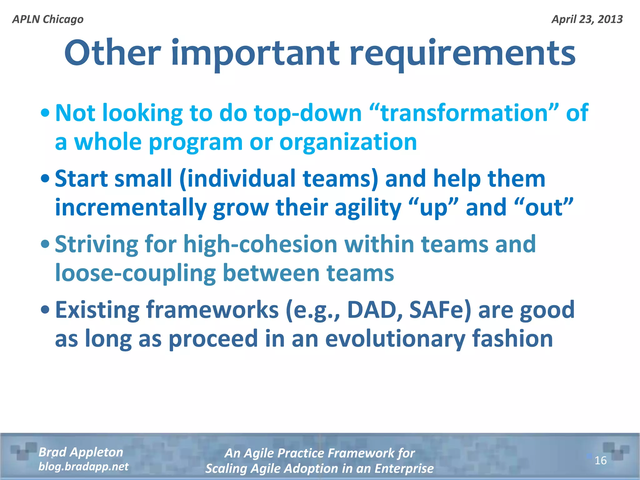 April 23, 2013 An Agile Practice Framework for Scaling Agile Adoption in an Enterprise Brad Appleton blog.bradapp.net APLN Chicago Other important requirements •Not looking to do top-down “transformation” of a whole program or organization •Start small (individual teams) and help them incrementally grow their agility “up” and “out” •Striving for high-cohesion within teams and loose-coupling between teams •Existing frameworks (e.g., DAD, SAFe) are good as long as proceed in an evolutionary fashion 16 