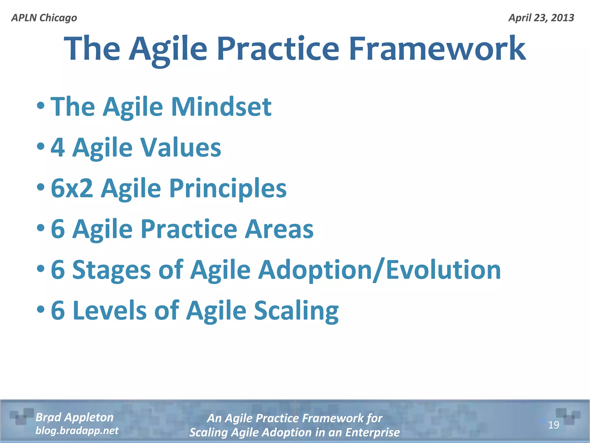 April 23, 2013 An Agile Practice Framework for Scaling Agile Adoption in an Enterprise Brad Appleton blog.bradapp.net APLN Chicago • The Agile Mindset • 4 Agile Values • 6x2 Agile Principles • 6 Agile Practice Areas • 6 Stages of Agile Adoption/Evolution • 6 Levels of Agile Scaling The Agile Practice Framework 19 