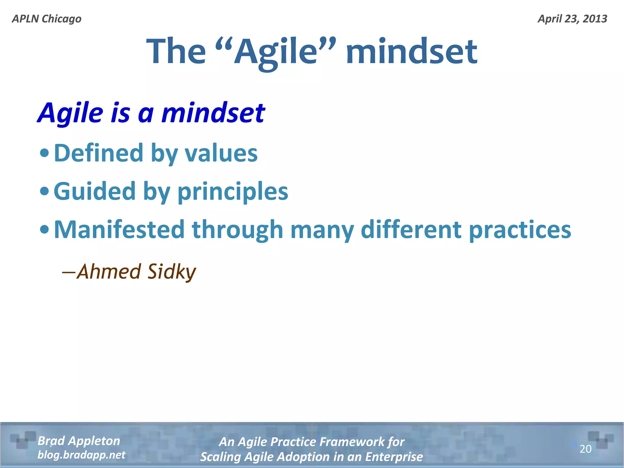 April 23, 2013 An Agile Practice Framework for Scaling Agile Adoption in an Enterprise Brad Appleton blog.bradapp.net APLN Chicago Agile is a mindset •Defined by values •Guided by principles •Manifested through many different practices ―Ahmed Sidky The “Agile” mindset 20 